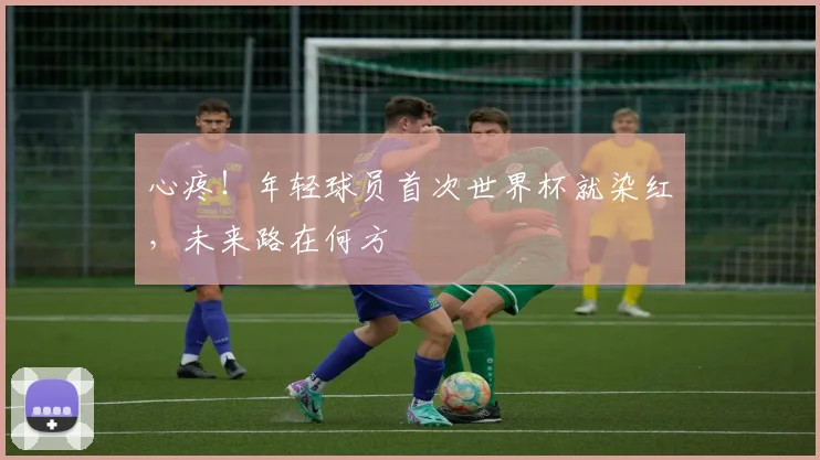 心疼！年轻球员首次世界杯就染红，未来路在何方