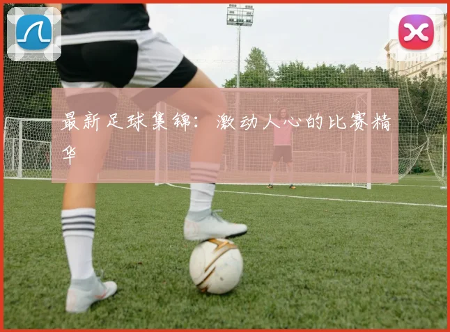 最新足球集锦:激动人心的比赛精华