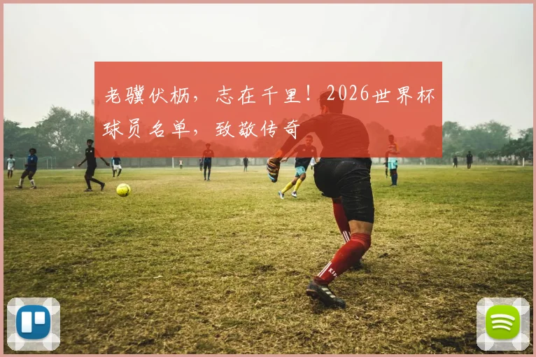 老骥伏枥，志在千里！2026世界杯球员名单，致敬传奇