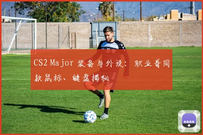 CS2 Major 装备与外设：职业哥同款鼠标、键盘揭秘