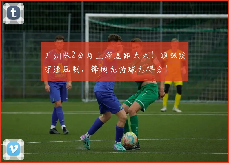 广州队2分与上海差距太大！顶级防守遭压制，锋线无持球无得分！