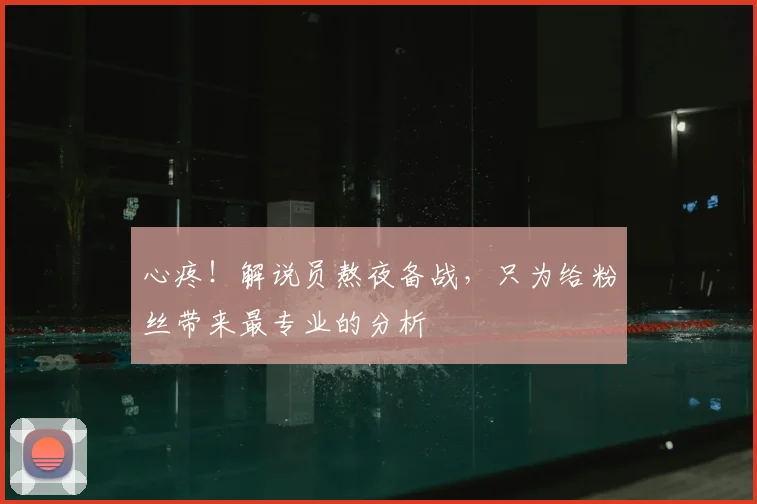 心疼！解说员熬夜备战，只为给粉丝带来最专业的分析