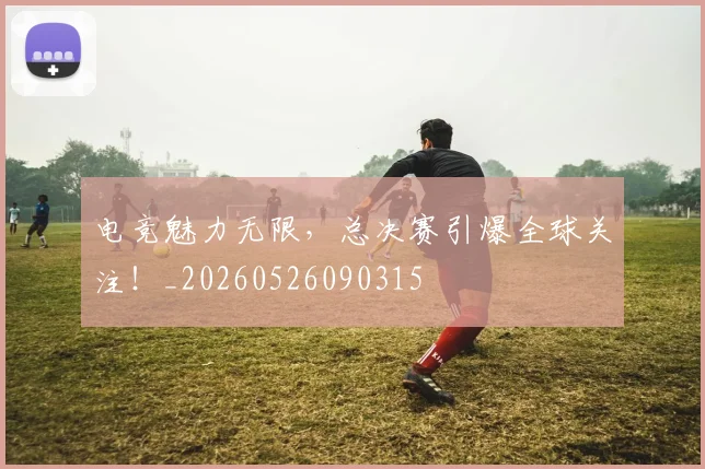 电竞魅力无限,总决赛引爆全球关注!_20260526090315