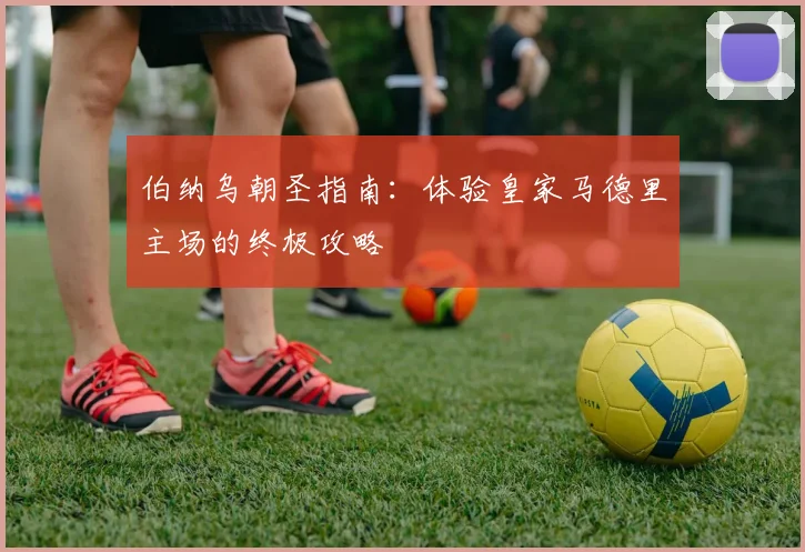 伯纳乌朝圣指南：体验皇家马德里主场的终极攻略