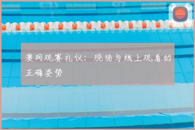 澳网观赛礼仪：现场与线上观看的正确姿势