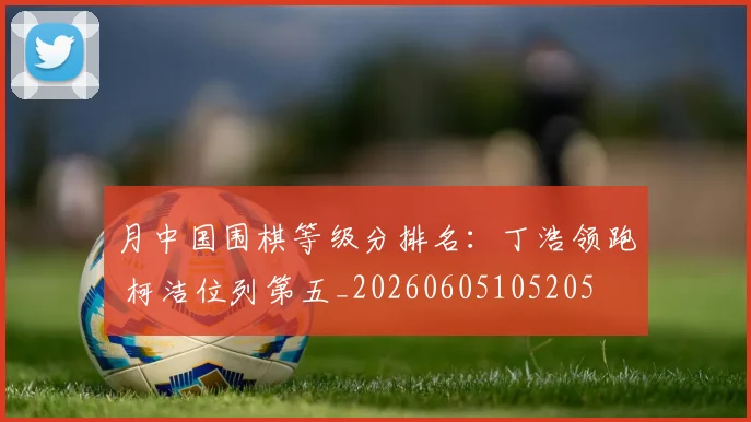 月中国围棋等级分排名：丁浩领跑 柯洁位列第五_20260605105205