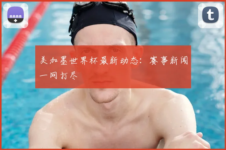 美加墨世界杯最新动态：赛事新闻一网打尽