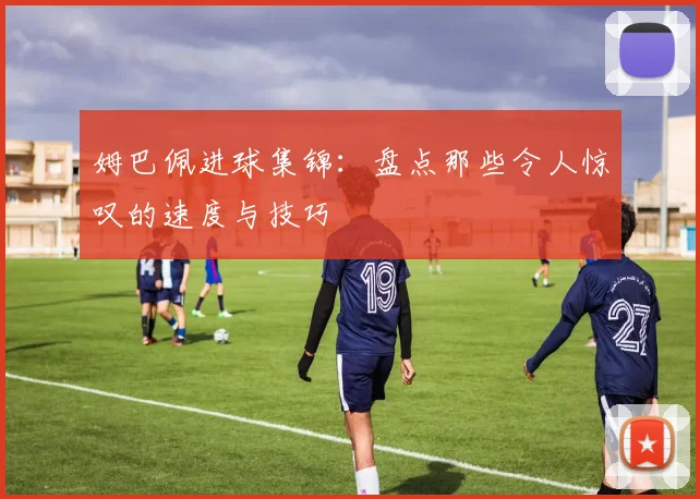 姆巴佩进球集锦：盘点那些令人惊叹的速度与技巧