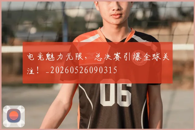 电竞魅力无限，总决赛引爆全球关注！_20260526090315