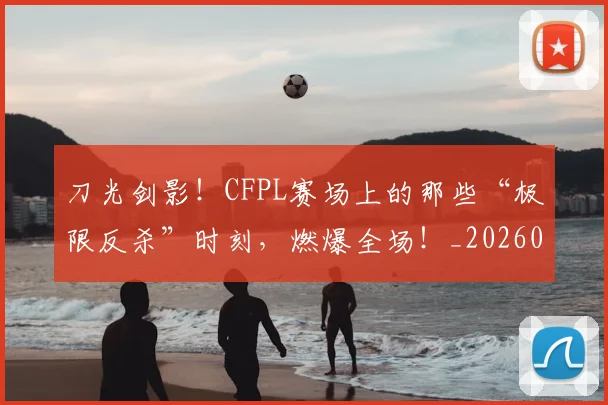 刀光剑影！CFPL赛场上的那些“极限反杀”时刻，燃爆全场！_20260526073129
