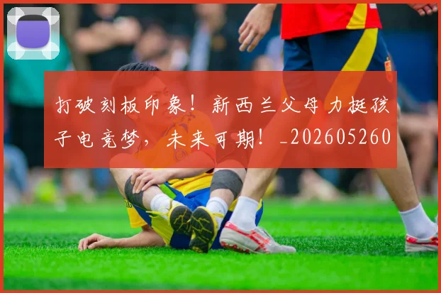 打破刻板印象！新西兰父母力挺孩子电竞梦，未来可期！_20260526085020