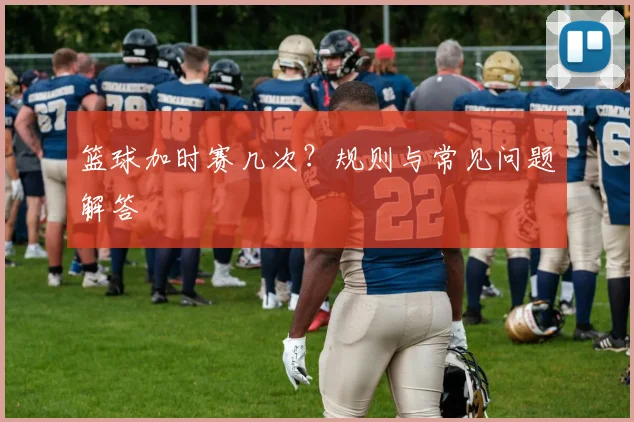 篮球加时赛几次?规则与常见问题解答